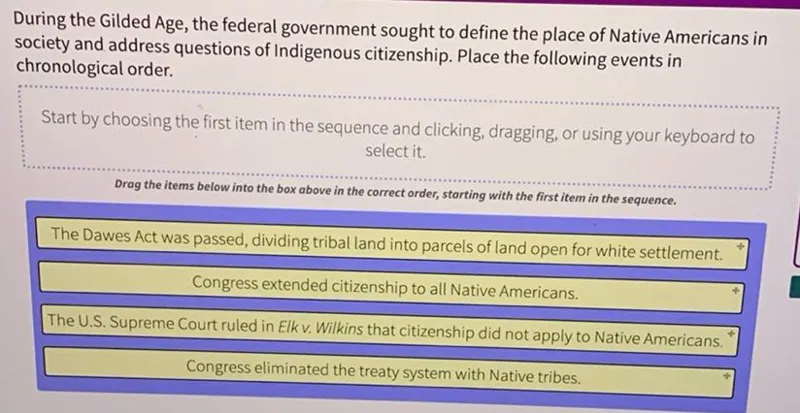 During the Gilded Age, the federal government sought to define the place of Native Americans in society and address questions of Indigenous citizenship. Place the following events in chronological order.

The Dawes Act was passed, dividing tribal land into parcels of land open for white settlement.
Congress extended citizenship to all Native Americans.
The U.S. Supreme Court ruled in Elk v. Wilkins that citizenship did not apply to Native Americans.
Congress eliminated the treaty system with Native tribes.