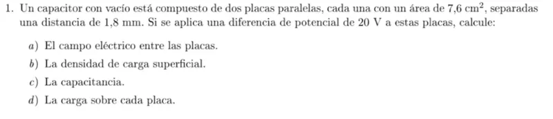 1. Un capacitor con vacío está compuesto de dos placas paralelas, cada una con un área de 7,6 cm², separadas una distancia de 1,8 mm. Si se aplica una diferencia de potencial de 20 V a estas placas, calcule:
a) El campo eléctrico entre las placas.  
b) La densidad de carga superficial.  
c) La capacitancia.  
d) La carga sobre cada placa.  