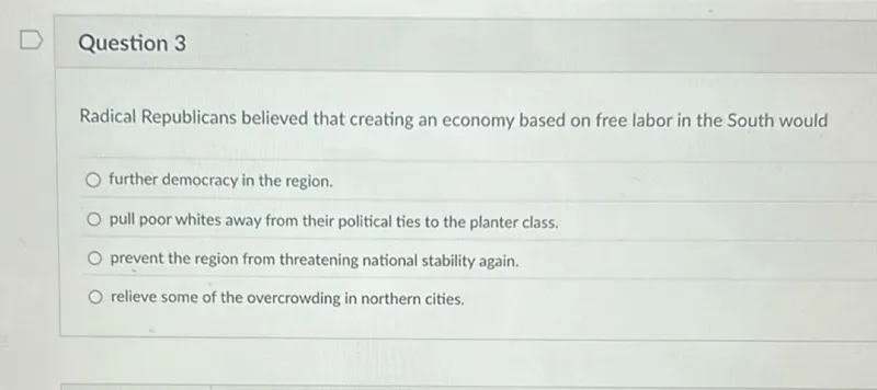 Question 3

Radical Republicans believed that creating an economy based on free labor in the South would
further democracy in the region.
pull poor whites away from their political ties to the planter class.
prevent the region from threatening national stability again.
relieve some of the overcrowding in northern cities.