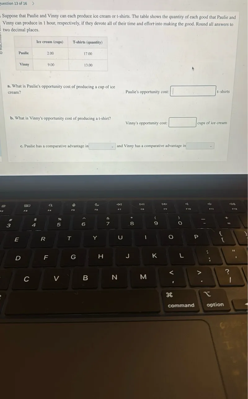 question 13 of 16

Suppose that Paulie and Vinny can each produce ice cream or t-shirts. The table shows the quantity of each good that Paulie and Vinny can produce in 1 hour, respectively, if they devote all of their time and effort into making the good. Round all answers to two decimal places.

- Ice cream (cups)  T-shirts (quantity)
- Paulie: 2.00  17.00
- Vinny: 9.00  13.00

a. What is Paulie's opportunity cost of producing a cup of ice cream?

Paulie's opportunity cost: t-shirts

b. What is Vinny's opportunity cost of producing a t-shirt?

Vinny's opportunity cost: cups of ice cream

c. Paulie has a comparative advantage in and Vinny has a comparative advantage in