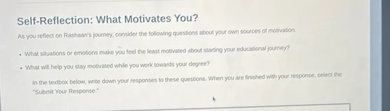 Self-Reflection: What Motivates You?
As you reflect on Rashaan's journey, consider the following questions about your own sources of motivation.
-What situations or emotions make you feel the least motivated about starting your educational journey?
- What will help you stay motivated while you work towards your degree?

In the textbox below, write down your responses to these questions. When you are finished with your response, select the "Submit Your Response."