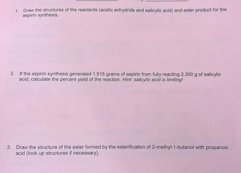 1. Draw the structures of the reactants (acetic anhydride and salicylic acid) and ester product for the aspirin synthesis.
2. If the aspirin synthesis generated 1.515 grams of aspirin from fully reacting 2.300 g of salicylic acid, calculate the percent yield of the reaction. Hint: salicylic acid is limiting!
3. Draw the structure of the ester formed by the esterification of 2-methyl-1-butanol with propanoic acid (look up structures if necessary).