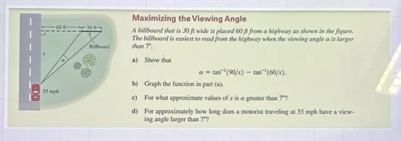 Maximizing the Viewing Angle  
A billboard that is 30 ft wide is placed 60 ft from a highway as shown in the figure. The billboard is easiest to read from the highway when the viewing angle α is larger than 7°.  
a) Show that  
α = tan⁻¹(90 / x) - tan⁻¹(60 / x).  
b) Graph the function in part (a).  
c) For what approximate values of x is α greater than 7°?  
d) For approximately how long does a motorist traveling at 35 mph have a viewing angle larger than 7°?  