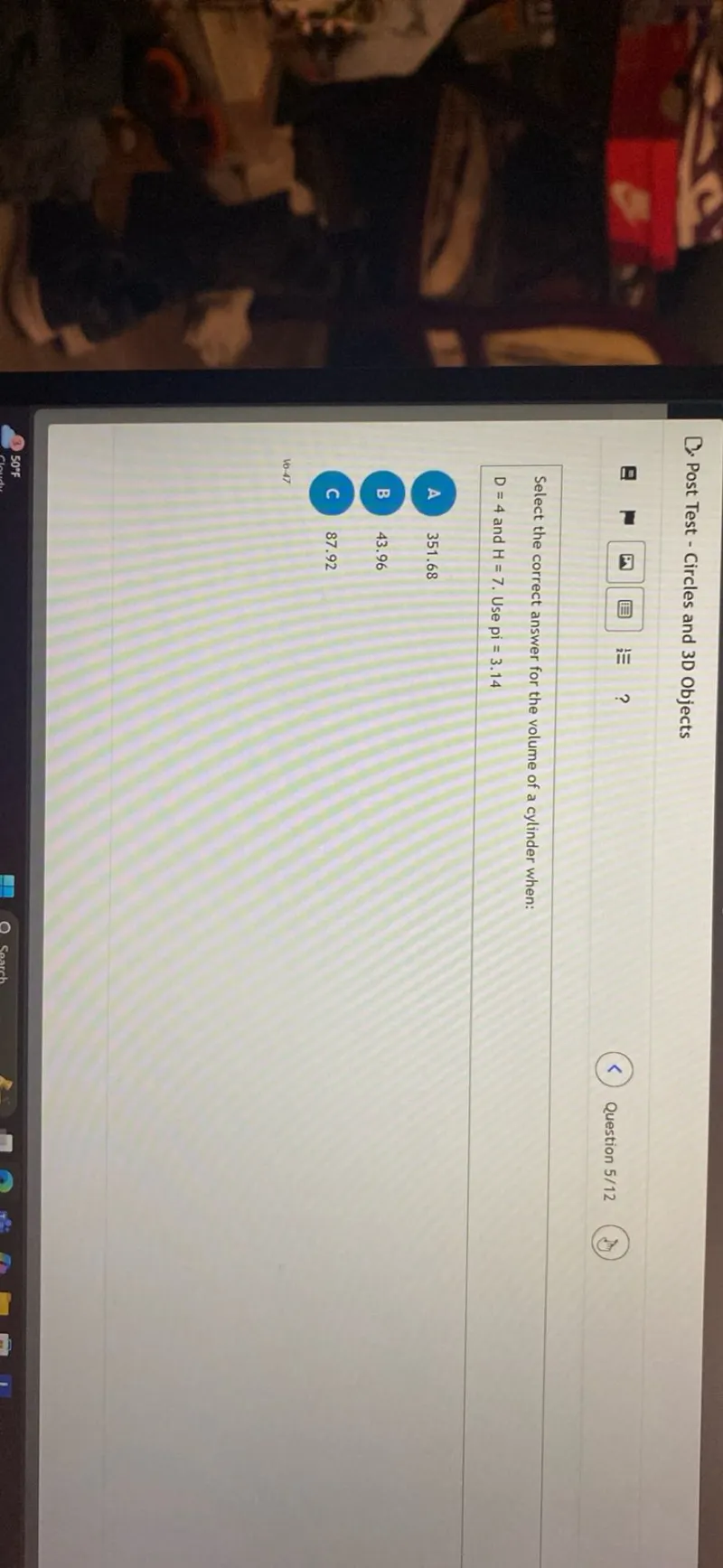 Post Test - Circles and 3D Objects
Question 5/12

Select the correct answer for the volume of a cylinder when:
D=4 and H=7. Use pi=3.14

A 351.68

B 43.96

C 87.92