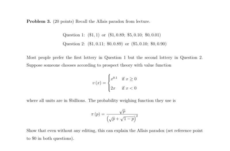 Problem 3. (20 points) Recall the Allais paradox from lecture.

Question 1: ( 1,1) or ( 1,0.89 ;  5,0.10 ;  0,0.01)
Question 2: ( 1,0.11 ;  0,0.89) or ( 5,0.10 ;  0,0.90)

Most people prefer the first lottery in Question 1 but the second lottery in Question 2. Suppose someone chooses according to prospect theory with value function

v(x) =  x^0.1 if x >= 0
         2x if x<0 

where all units are in  billions. The probability weighing function they use is

pi(p) = sqrt(p) / (sqrt(p) + sqrt(1-p))^2

Show that even without any editing, this can explain the Allais paradox (set reference point to  0 in both questions).