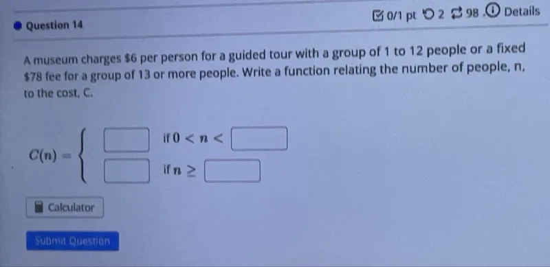 Question 14  
A museum charges 6 per person for a guided tour with a group of 1 to 12 people or a fixed 78 fee for a group of 13 or more people. Write a function relating the number of people, n, to the cost, C.  

C(n) =   
6n if 0 < n < 13  
78 if n ≥ 13  
