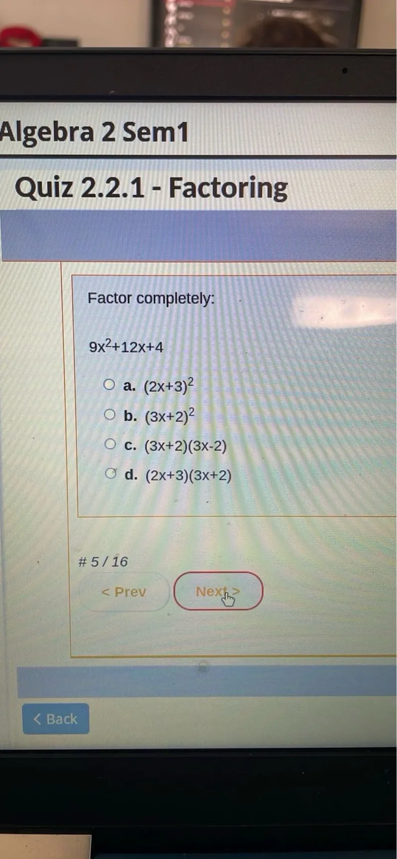 Algebra 2 Sem1 Quiz 2.2.1 - Factoring

Factor completely:
9 x^2 + 12 x + 4
a. (2 x + 3)^2
b. (3 x + 2)^2
c. (3 x + 2)(3 x - 2)
d. (2 x + 3)(3 x + 2)