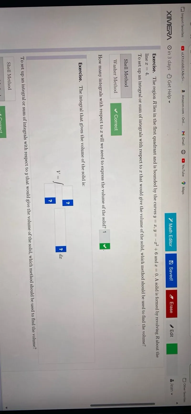 Exercise. The region R lies in the first quadrant and is bounded by the curves y=x, y=-x^2+6 and x=0. A solid is formed by revolving R about the line x=4. To set up an integral or sum of integrals with respect to x that would give the volume of the solid, which method should be used to find the volume?

- Shell Method
- Washer Method Correct

How many integrals with respect to x will we need to express the volume of the solid? 1

Exercise. The integral that gives the volume of the solid is:

To set up an integral or sum of integrals with respect to y that would give the volume of the solid, which method should be used to find the volume?

- Shell Method