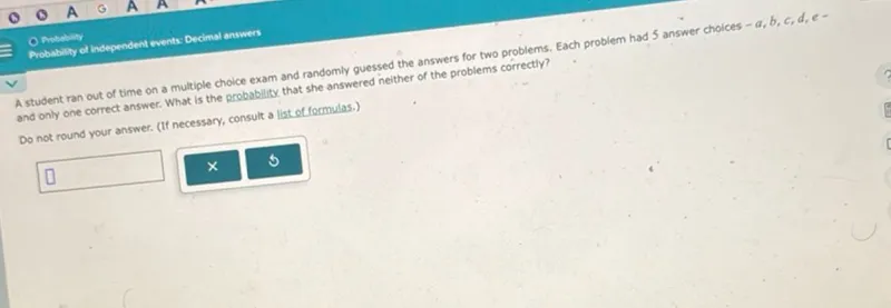 Probability of independent events: Decimal answers
A student ran out of time on a multiple choice exam and randomly guessed the answers for two problems. Each problem had 5 answer choices - a, b, c, d, c- and only one correct answer. What is the probability that she answered neither of the problems correctly?