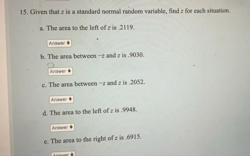 15. Given that z is a standard normal random variable, find z for each situation.  
a. The area to the left of z is .2119.  
b. The area between -z and z is .9030.  
c. The area between -z and z is .2052.  
d. The area to the left of z is .9948.  
e. The area to the right of z is .6915.  