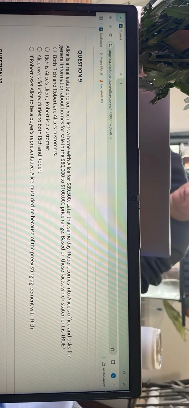 Alice is a real estate broker. Rich lists a home with Alice for 89,500. Later that same day, Robert comes into Alice's office and asks for general information about homes for sale in the 80,000 to 100,000 price range. Based on these facts, which statement is TRUE?
Both Rich and Robert are Alice's customers.
Rich is Alice's client; Robert is a customer.
Alice owes fiduciary duties to both Rich and Robert.
If Robert asks Alice to be a buyer's representative, Alice must decline because of the preexisting agreement with Rich.