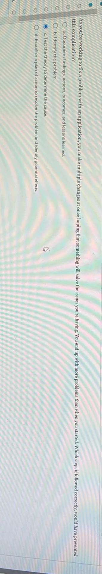 As you are working to fix a problem with and application, you make multiple changes at once hoping that something will solve the issues you’re having. You end up with more problems than when you started. Which step, if followed correctly, would have prevented this complication?
a. Document findings, actions, outcomes, and lessons learned.
b. Identify the problem.
c. Test the theory to determine the cause.
d. Establish a plan of action to resolve the problem and identify potential effects.