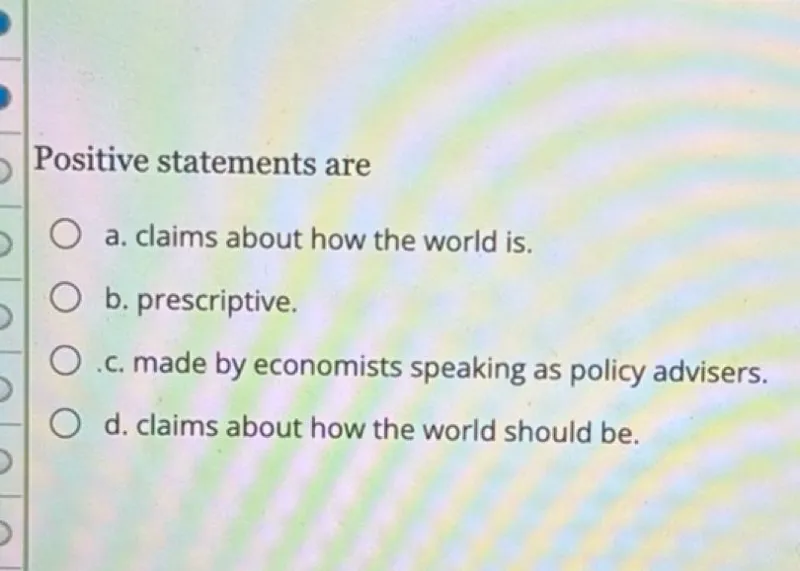 Positive statements are
a. claims about how the world is.
b. prescriptive.
c. made by economists speaking as policy advisers.
d. claims about how the world should be.