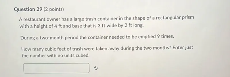 Question 29 (2 points) A restaurant owner has a large trash container in the shape of a rectangular prism with a height of 4 ft and base that is 3 ft wide by 2 ft long. During a two-month period the container needed to be emptied 9 times. How many cubic feet of trash were taken away during the two months? Enter just the number with no units cubed. A