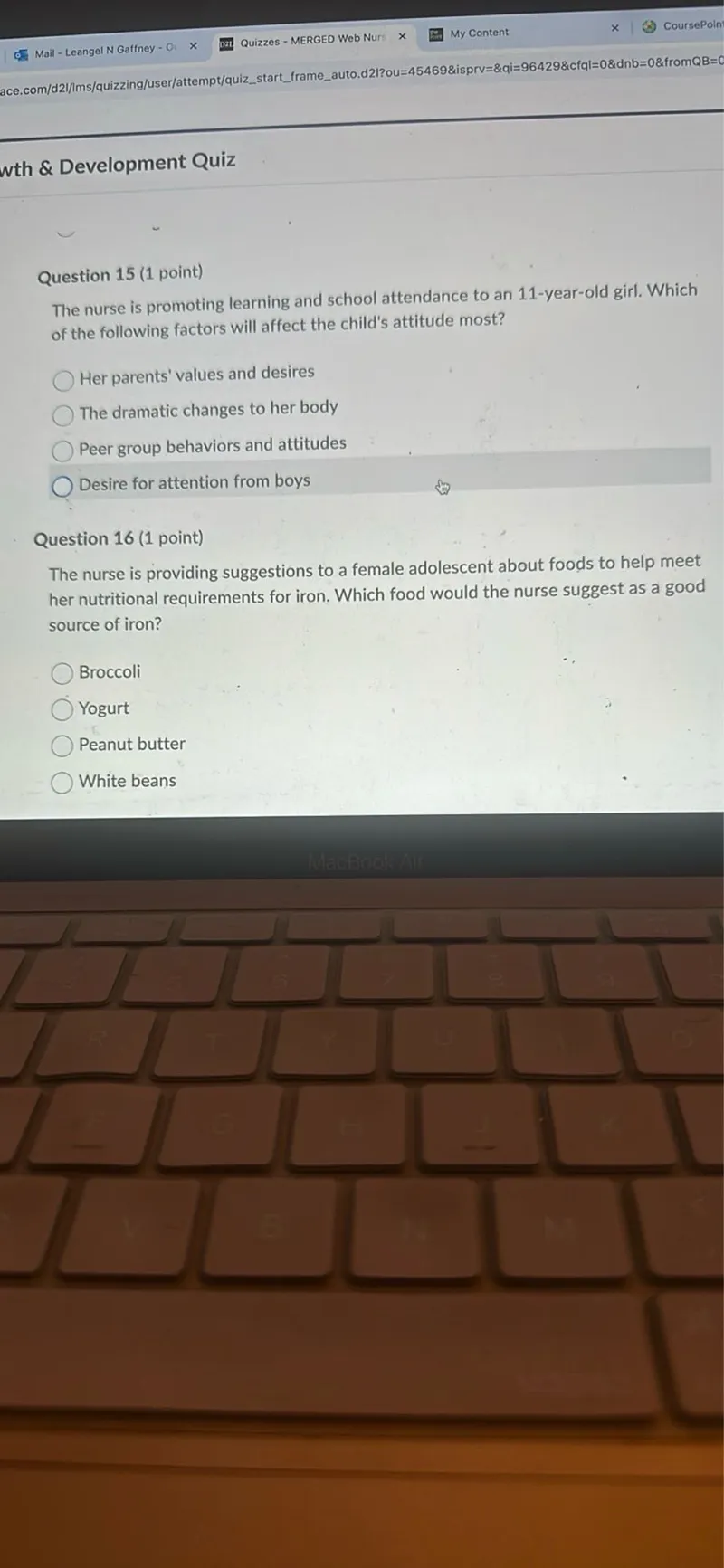 Question 15 (1 point)
The nurse is promoting learning and school attendance to an 11-year-old girl. Which of the following factors will affect the child's attitude most?
Her parents' values and desires
The dramatic changes to her body
Peer group behaviors and attitudes
Desire for attention from boys

Question 16 (1 point)
The nurse is providing suggestions to a female adolescent about foods to help meet her nutritional requirements for iron. Which food would the nurse suggest as a good source of iron?
Broccoli
Yogurt
Peanut butter
White beans