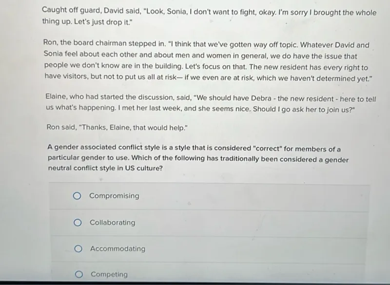 A gender associated conflict style is a style that is considered "correct" for members of a particular gender to use. Which of the following has traditionally been considered a gender neutral conflict style in US culture?
- Compromising
- Collaborating
- Accommodating
- Competing