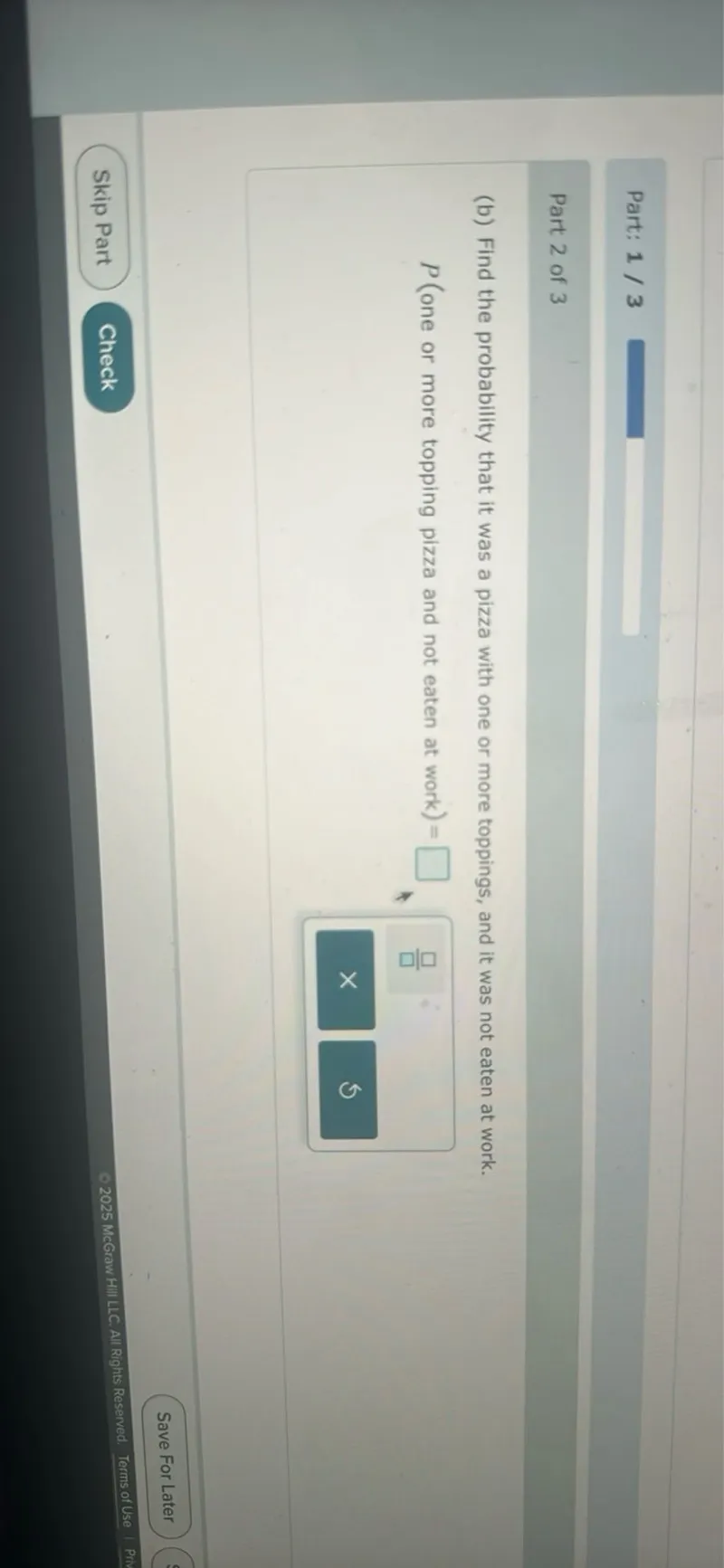 Part: 1 / 3

Part 2 of 3
(b) Find the probability that it was a pizza with one or more toppings, and it was not eaten at work.
P (one or more topping pizza and not eaten at work) =