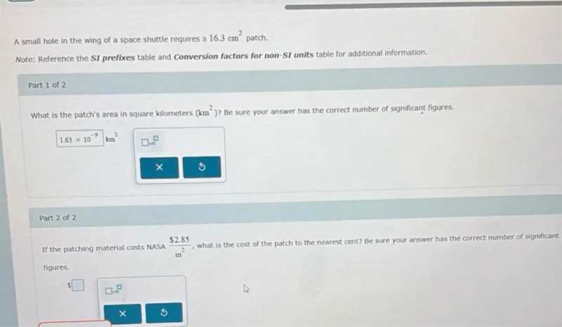 A small hole in the wing of a space shuttle requires a 16.3 cm^2 patch.

What is the patch's area in square kilometers (km^2) ? Be sure your answer has the correct number of significant figures.
1.63 x 10^-9 km^2

If the patching material costs NASA 2.85 / in^2, what is the cost of the patch to the nearest cent? Be sure your answer has the correct number of significant figures.