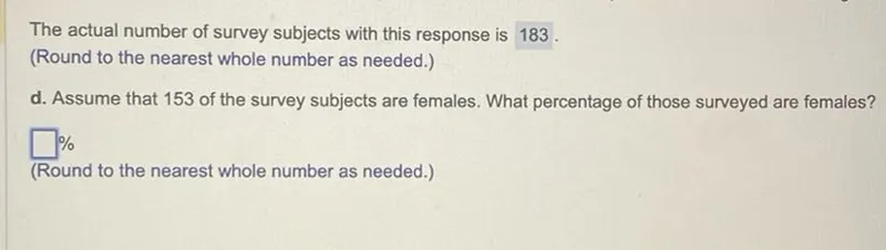 The actual number of survey subjects with this response is 183. (Round to the nearest whole number as needed.)
d. Assume that 153 of the survey subjects are females. What percentage of those surveyed are females? % (Round to the nearest whole number as needed.)