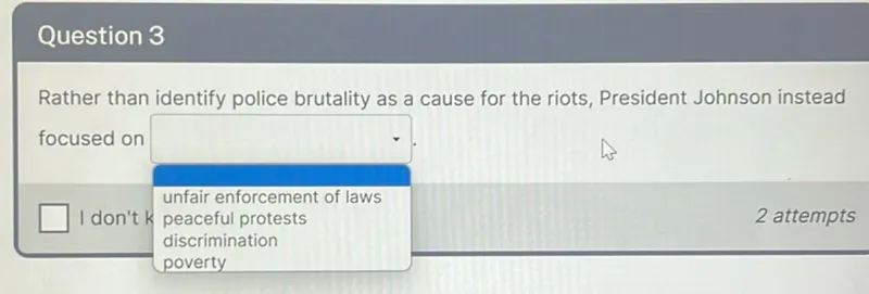 Question 3

Rather than identify police brutality as a cause for the riots, President Johnson instead focused on unfair enforcement of laws, discrimination, poverty.