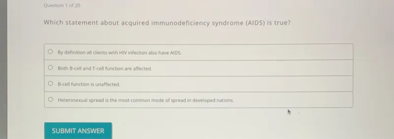 Question 1 of 20

Which statement about acquired immunodeficiency syndrome (AIDS) is true?
By definition all clients with HIV infection also have AIDS.
Both B-cell and T-cell function are affected.
B-cell function is unaffected.
Heterosexual spread is the most common mode of spread in developed nations.
SUBMIT ANSWER