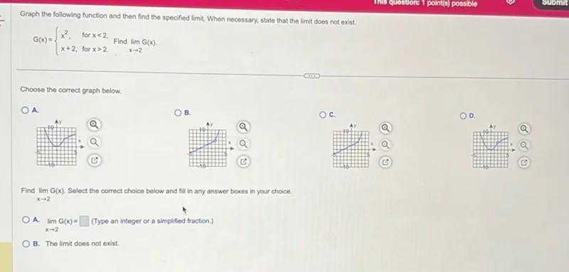 Graph the following function and then find the specified limit. When necessary, state that the limit does not exist.

G(x) is defined as:
- x^2, for x<2,
- x+2, for x>2.

Find the limit of G(x) as x approaches 2.

Choose the correct graph below.
A.
B.
C.
D.

Find the limit of G(x) as x approaches 2. Select the correct choice below and fill in any answer boxes in your choice.
A. The limit of G(x) as x approaches 2 is . (Type an integer or a simplified fraction.)

B. The limit does not exist.