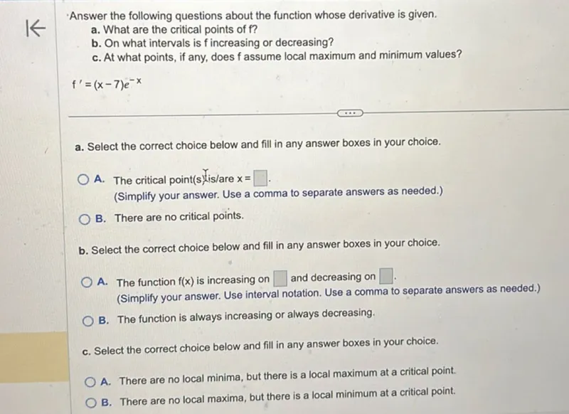 Answer the following questions about the function whose derivative is given.
a. What are the critical points of f ?
b. On what intervals is f increasing or decreasing?
c. At what points, if any, does f assume local maximum and minimum values?

f'=(x-7)e^(-x)

a. Select the correct choice below and fill in any answer boxes in your choice.
A. The critical point(s) is/are x= .
(Simplify your answer. Use a comma to separate answers as needed.)
B. There are no critical points.

b. Select the correct choice below and fill in any answer boxes in your choice.
A. The function f(x) is increasing on  and decreasing on  . (Simplify your answer. Use interval notation. Use a comma to separate answers as needed.)
B. The function is always increasing or always decreasing.

c. Select the correct choice below and fill in any answer boxes in your choice.
A. There are no local minima, but there is a local maximum at a critical point.
B. There are no local maxima, but there is a local minimum at a critical point.