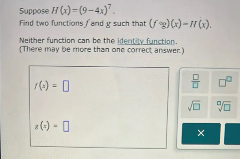 Suppose H(x)=(9-4x)^7.
Find two functions f and g such that (f∘g)(x)=H(x).
Neither function can be the identity function.
(There may be more than one correct answer.)
f(x)=
g(x)=