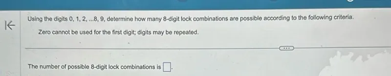 Using the digits 0,1,2, ... 8,9, determine how many 8-digit lock combinations are possible according to the following criteria. Zero cannot be used for the first digit; digits may be repeated.

The number of possible 8-digit lock combinations is .