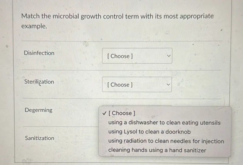 Match the microbial growth control term with its most appropriate example.

Disinfection
[Choose]

Sterilization
[Choose]

Degerming
[Choose] using a dishwasher to clean eating utensils using Lysol to clean a doorknob Sanitization using radiation to clean needles for injection cleaning hands using a hand sanitizer