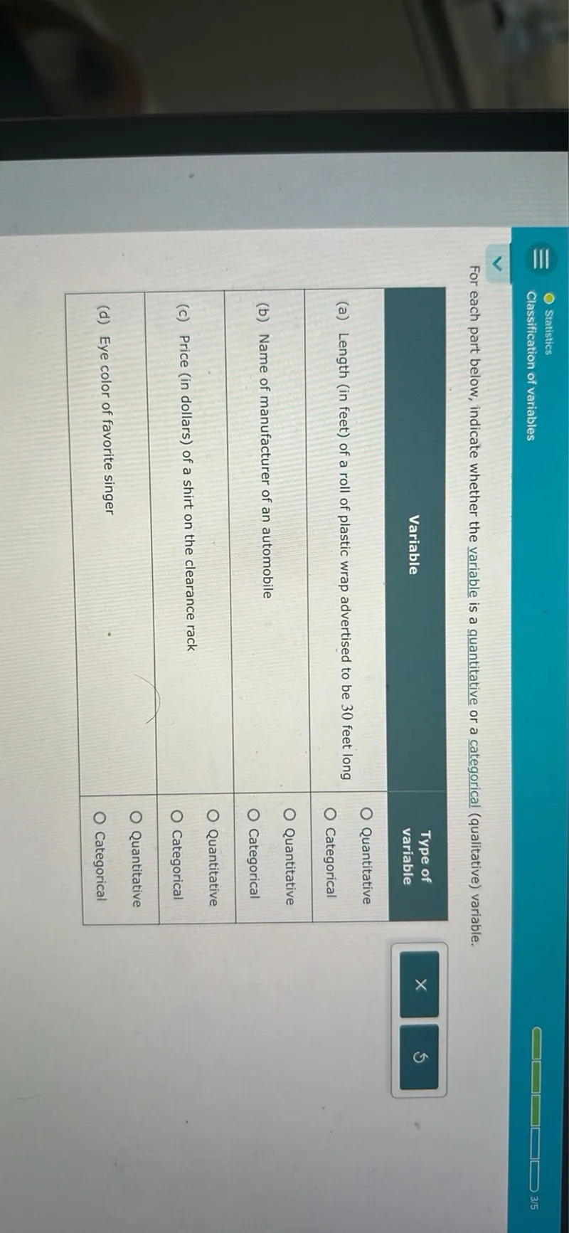 Statistics
Classification of variables
3 / 5

For each part below, indicate whether the variable is a quantitative or a categorical (qualitative) variable.

Variable  Type of variable
(a) Length (in feet) of a roll of plastic wrap advertised to be 30 feet long  O Quantitative O Categorical
(b) Name of manufacturer of an automobile  O Quantitative
(c) Price (in dollars) of a shirt on the clearance rack  O Categorical
(d) Eye color of favorite singer  O Quantitative