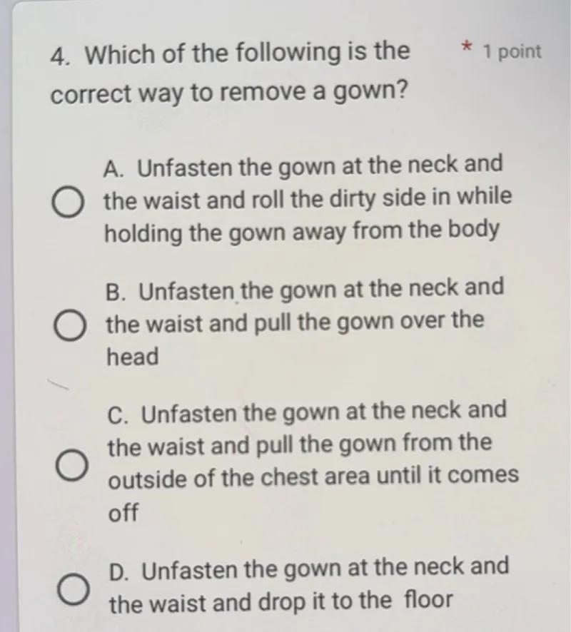 4. Which of the following is the
* 1 point correct way to remove a gown?
A. Unfasten the gown at the neck and
the waist and roll the dirty side in while holding the gown away from the body
B. Unfasten the gown at the neck and
the waist and pull the gown over the head
C. Unfasten the gown at the neck and
the waist and pull the gown from the outside of the chest area until it comes off

D. Unfasten the gown at the neck and the waist and drop it to the floor