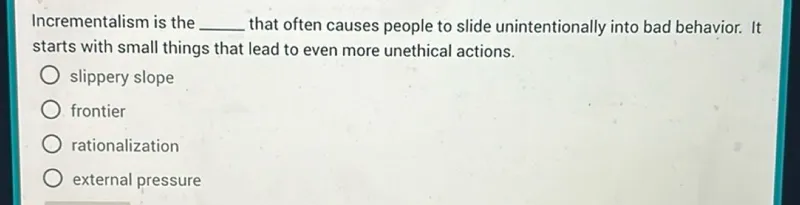 Incrementalism is the slippery slope that often causes people to slide unintentionally into bad behavior. It starts with small things that lead to even more unethical actions.
- slippery slope
- frontier
- rationalization
- external pressure