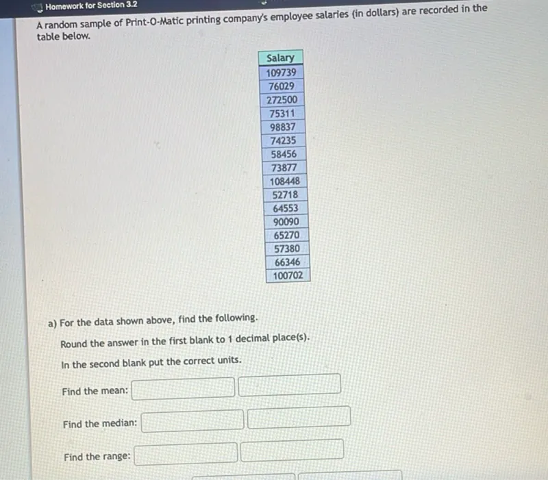 Homework for Section 3.2

A random sample of Print-O-Matic printing company's employee salaries (in dollars) are recorded in the table below.

Salary
109739
76029
272500
75311
98837
74235
58456
73877
108448
52718
64553
90090
65270
57380
66346
100702

a) For the data shown above, find the following.

Round the answer in the first blank to 1 decimal place(s).
In the second blank put the correct units.

Find the mean: 
 

Find the median: 
 

Find the range: 
 