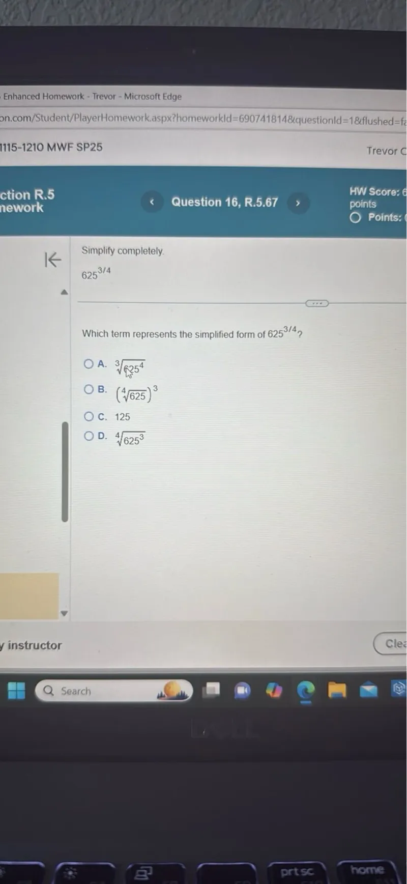 Simplify completely.
625^(3 / 4)

Which term represents the simplified form of 625^(3 / 4) ?
A. (3√(√(2) 5^4))
B. ((4√625)^3)
C. 125
D. (4√625^3)