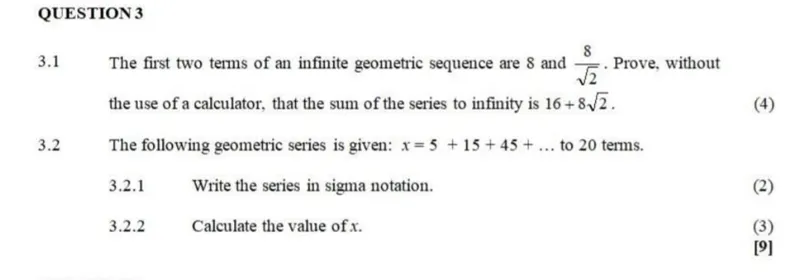 QUESTION 3  
3.1 The first two terms of an infinite geometric sequence are 8 and 8/√2. Prove, without the use of a calculator, that the sum of the series to infinity is 16 + 8√2.  

3.2 The following geometric series is given: x = 5 + 15 + 45 + ... to 20 terms.  
3.2.1 Write the series in sigma notation.  
3.2.2 Calculate the value of x.  