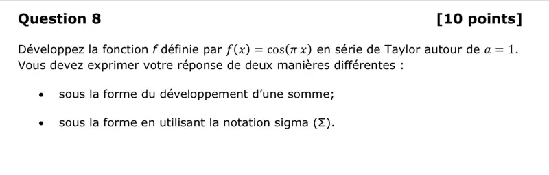 Question 8
[10 points]
Développez la fonction f définie par f(x)=cos (πx) en série de Taylor autour de a=1. Vous devez exprimer votre réponse de deux manières différentes :
- sous la forme du développement d'une somme;
- sous la forme en utilisant la notation sigma ( Σ ).