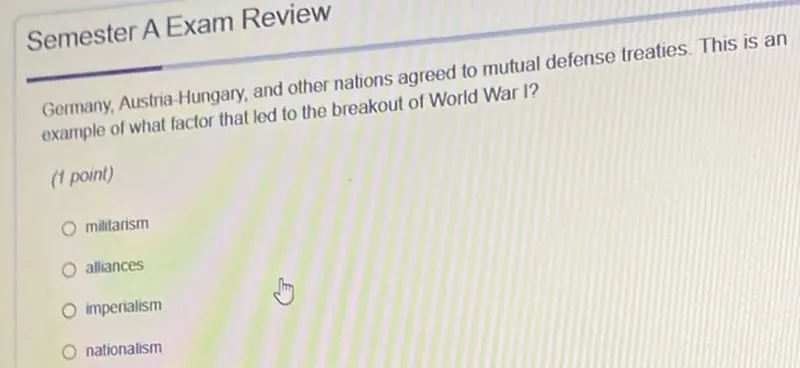 Semester A Exam Review
Germany, Austria-Hungary, and other nations agreed to mutual defense treaties. This is an example of what factor that led to the breakout of World War I?
(1 point)
militarism
alliances
imperiailism
nationalism