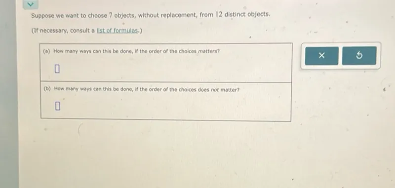 Suppose we want to choose 7 objects, without replacement, from 12 distinct objects.
(If necessary, consult a list of formulas.)
(a) How many ways can this be done, If the order of the choices matters?

(b) How many ways can this be done, if the order of the choices does not matter?