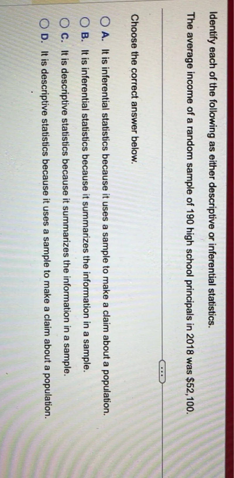 Identify each of the following as either descriptive or inferential statistics. The average income of a random sample of 190 high school principals in 2018 was 52,100.

Choose the correct answer below. A. It is inferential statistics because it uses a sample to make a claim about a population. B. It is inferential statistics because it summarizes the information in a sample. C. It is descriptive statistics because it summarizes the information in a sample. D. It is descriptive statistics because it uses a sample to make a claim about a population.