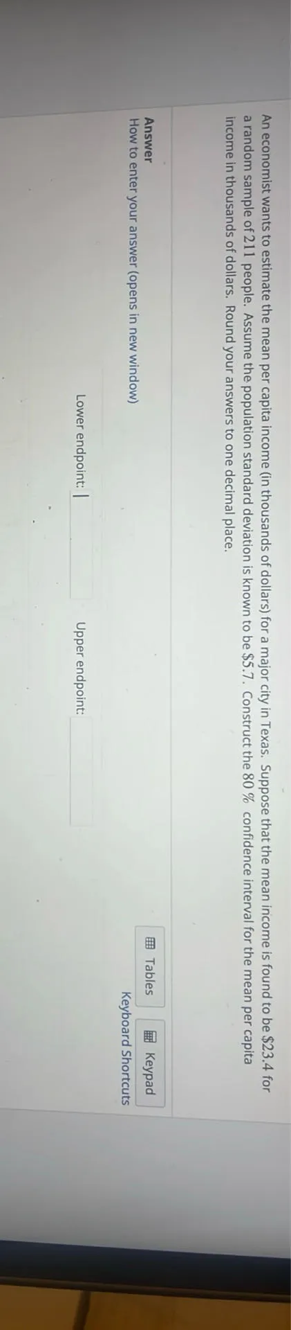An economist wants to estimate the mean per capita income (in thousands of dollars) for a major city in Texas. Suppose that the mean income is known to be 52.4 for a random sample of 211 people. Assuming the population standard deviation is known to be 5.7. Construct the 80 % confidence interval for the mean per capita income for the mean per capita.

Lower endpoint:

Upper endpoint:

Answer:
How to enter your answer (opens in new window)

Tables

Keypad