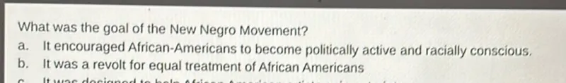 What was the goal of the New Negro Movement?
a. It encouraged African-Americans to become politically active and racially conscious.
b. It was a revolt for equal treatment of African Americans