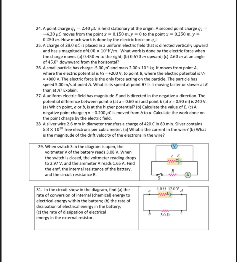 24. A point charge q1=2.40 μC is held stationary at the origin. A second point charge q2= -4.30 μC moves from the point x=0.150 m, y=0 to the point x=0.250 m, y= 0.250 m. How much work is done by the electric force on q2?

25. A charge of 28.0 nC is placed in a uniform electric field that is directed vertically upward and has a magnitude of 4.00 x 10^4 V/m. What work is done by the electric force when the charge moves (a) 0.450 m to the right; (b) 0.670 m upward; (c) 2.60 m at an angle of 45.0° downward from the horizontal?

26. A small particle has charge -5.00 μC and mass 2.00 x 10^-4 kg. It moves from point A, where the electric potential is VA=+200 V, to point B, where the electric potential is VB =+800 V. The electric force is the only force acting on the particle. The particle has speed 5.00 m/s at point A. What is its speed at point B? Is it moving faster or slower at B than at A? Explain.

27. A uniform electric field has magnitude E and is directed in the negative x-direction. The potential difference between point a (at x=0.60 m) and point b (at x=0.90 m) is 240 V. (a) Which point, a or b, is at the higher potential? (b) Calculate the value of E. (c) A negative point charge q=-0.200 μC is moved from b to a. Calculate the work done on the point charge by the electric field.

28. A silver wire 2.6 mm in diameter transfers a charge of 420 C in 80 min. Silver contains 5.8 x 10^28 free electrons per cubic meter. (a) What is the current in the wire? (b) What is the magnitude of the drift velocity of the electrons in the wire?

29. When switch S in the diagram is open, the voltmeter V of the battery reads 3.08 V. When the switch is closed, the voltmeter reading drops to 2.97 V, and the ammeter A reads 1.65 A. Find the emf, the internal resistance of the battery, and the circuit resistance R.

31. In the circuit shown in the diagram, find (a) the rate of conversion of internal (chemical) energy to electrical energy within the battery; (b) the rate of dissipation of electrical energy in the battery; (c) the rate of dissipation of electrical energy in the external resistor.