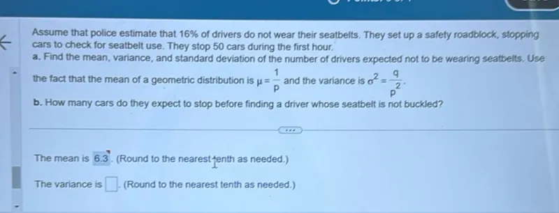 Assume that police estimate that 16% of drivers do not wear their seatbelts. They set up a safety roadblock, stopping cars to check for seatbelt use. They stop 50 cars during the first hour.

a. Find the mean, variance, and standard deviation of the number of drivers expected not to be wearing seatbelts. Use the fact that the mean of a geometric distribution is μ = 1/p and the variance is σ^2 = q/p^2.

b. How many cars do they expect to stop before finding a driver whose seatbelt is not buckled?