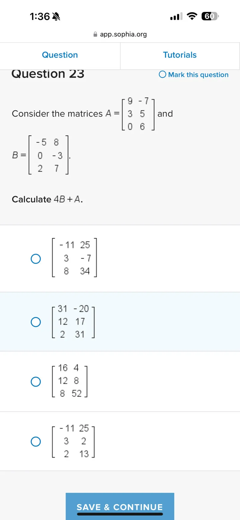 Question 23
B = [[-5, 8], [0, -3], [2, 7]].

Calculate 4B+A.
[[-11, 25], [3, -7], [8, 34]]
[[31, -20], [12, 17], [2, 31]]
[[16, 4], [12, 8], [8, 52]]
[[-11, 25], [3, 2], [2, 13]]