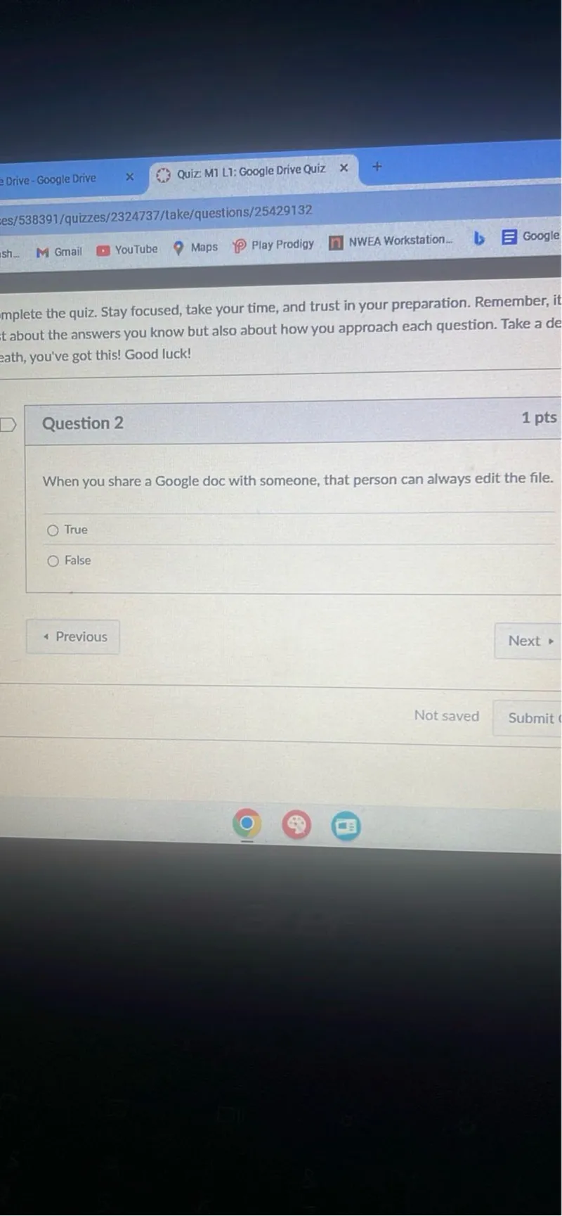 Drive-Google Drive
Quiz MI LI: Google Drive Quiz
es/538391/quizzes/2324737/take/questions/25429132
Gmail
YouTube
Maps
Play Prodigy
NWEA Workstation...
Google
mplete the quiz. Stay focused, take your time, and trust in your preparation. Remember, it t about the answers you know but also about how you approach each question. Take a de eath, you've got this! Good luck!

Question 2
1 pts

When you share a Google doc with someone, that person can always edit the file.
True
False
Previous
Next
Not saved
Submit