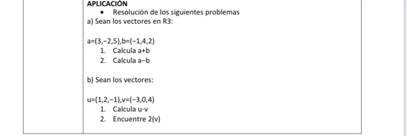 APLICACION  
- Resolución de los siguientes problemas  
a) Sean los vectores en R3:  
a = (3, -2, 5), b = (-1, 4, 2)  
1. Calcula a + b  
2. Calcula a - b  

b) Sean los vectores:  
u = (1, 2, -1), v = (-3, 0, 4)  
1. Calcula u ⋅ v  
2. Encuentre 2(v)  
