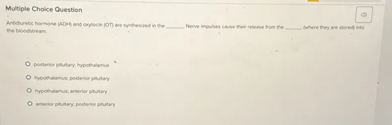 Multiple Choice Question
Antidiuretic hormone (ADH) and oxytocin (OT) are synthesized in the  Nerve impulses cause their release from the  (where they are stored) into the bloodstream.
posterior pituitary; hypothalamus
hypothalamus; posterior pituitary
hypothalamus; anterior pituitary
anterior pituitary, posterior pituitary