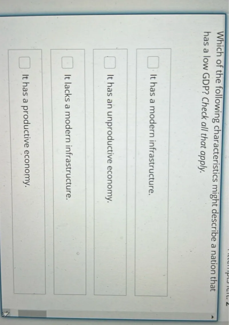 Which of the following characteristics might describe a nation that has a low GDP? Check all that apply.
It has an unproductive economy.
It lacks a modern infrastructure.