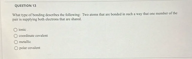 What type of bonding describes the following: Two atoms that are bonded in such a way that one member of the pair is supplying both electrons that are shared.
ionic
coordinate covalent
metallic
polar covalent